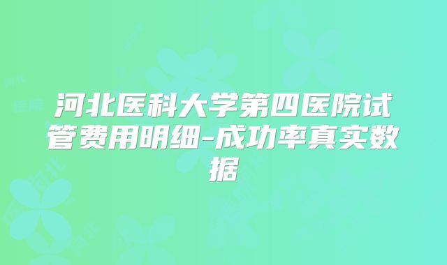 河北医科大学第四医院试管费用明细-成功率真实数据
