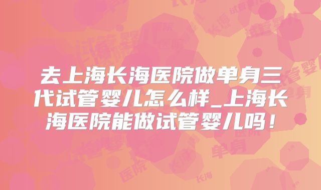 去上海长海医院做单身三代试管婴儿怎么样_上海长海医院能做试管婴儿吗！