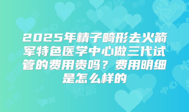 2025年精子畸形去火箭军特色医学中心做三代试管的费用贵吗?费用明细是怎么样的