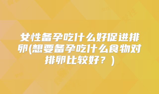 女性备孕吃什么好促进排卵(想要备孕吃什么食物对排卵比较好?)