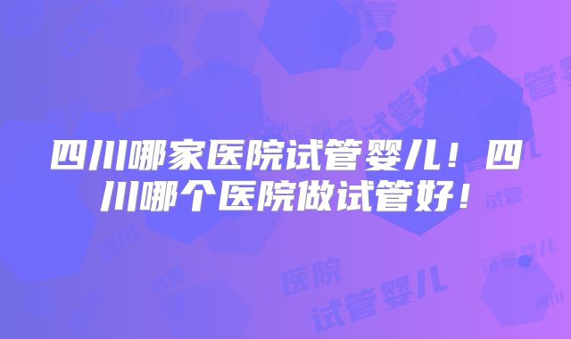 四川哪家医院试管婴儿!四川哪个医院做试管好!