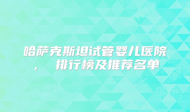 哈萨克斯坦试管婴儿医院， 排行榜及推荐名单