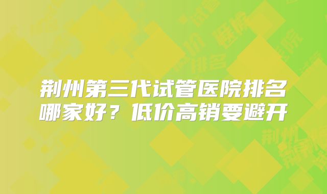 荆州第三代试管医院排名哪家好？低价高销要避开