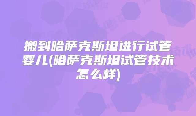 搬到哈萨克斯坦进行试管婴儿(哈萨克斯坦试管技术怎么样)