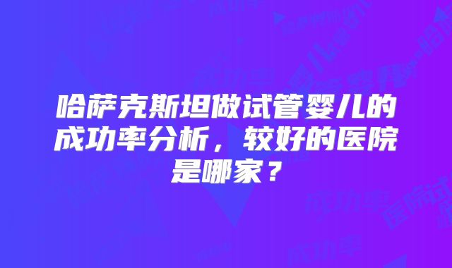 哈萨克斯坦做试管婴儿的成功率分析，较好的医院是哪家？