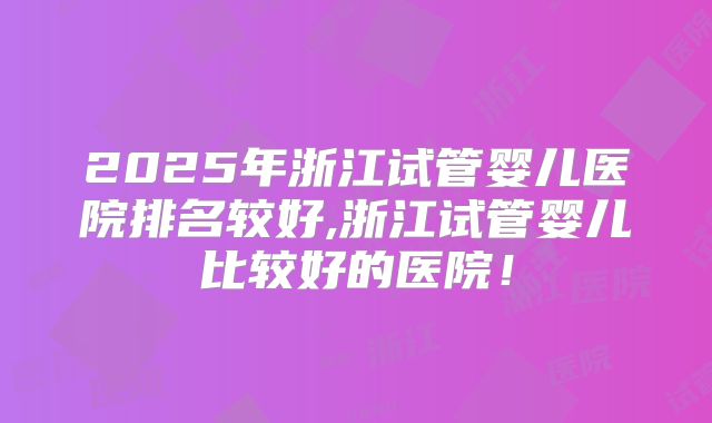 2025年浙江试管婴儿医院排名较好,浙江试管婴儿比较好的医院！