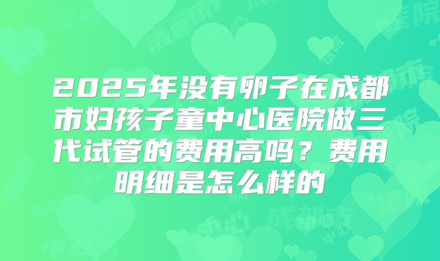 2025年没有卵子在成都市妇孩子童中心医院做三代试管的费用高吗？费用明细是怎么样的