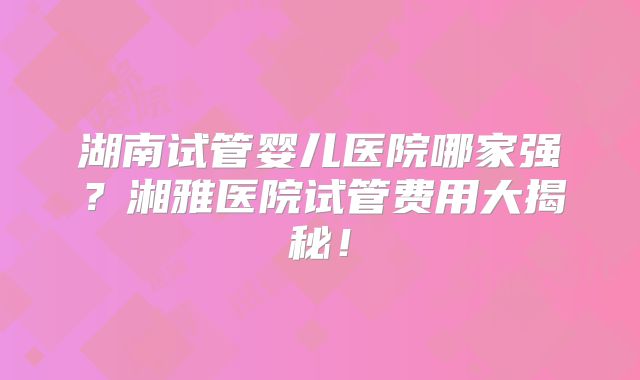 湖南试管婴儿医院哪家强？湘雅医院试管费用大揭秘！