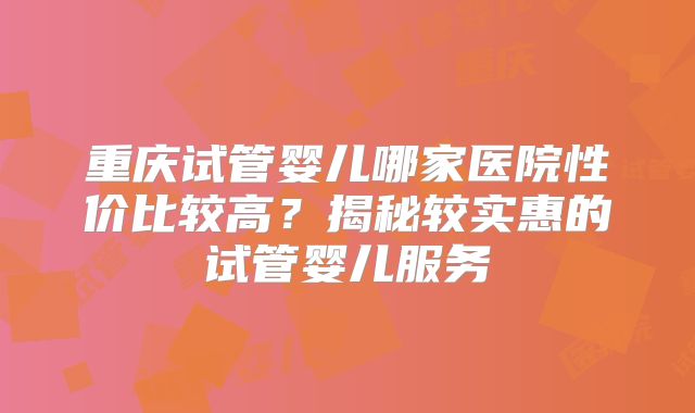 重庆试管婴儿哪家医院性价比较高？揭秘较实惠的试管婴儿服务