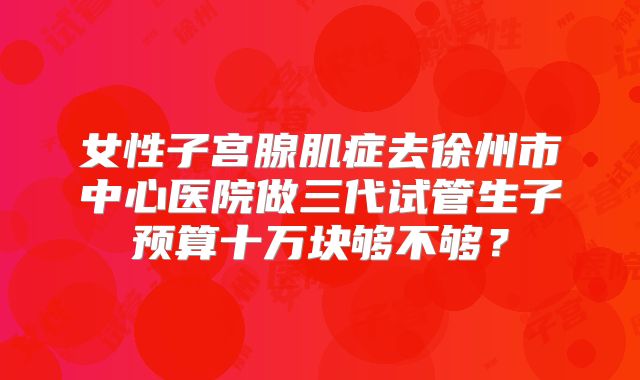女性子宫腺肌症去徐州市中心医院做三代试管生子预算十万块够不够？