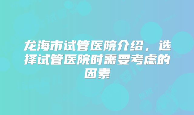 龙海市试管医院介绍,选择试管医院时需要考虑的因素