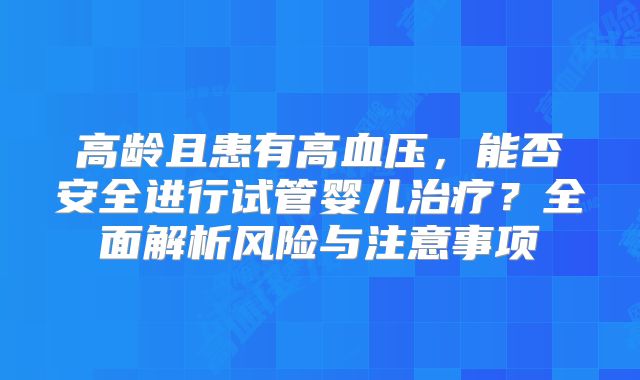 高龄且患有高血压，能否安全进行试管婴儿治疗？全面解析风险与注意事项