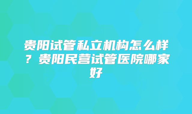 贵阳试管私立机构怎么样？贵阳民营试管医院哪家好