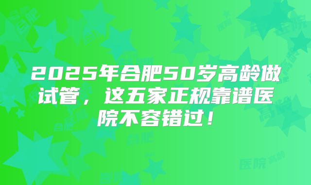 2025年合肥50岁高龄做试管,这五家正规靠谱医院不容错过!
