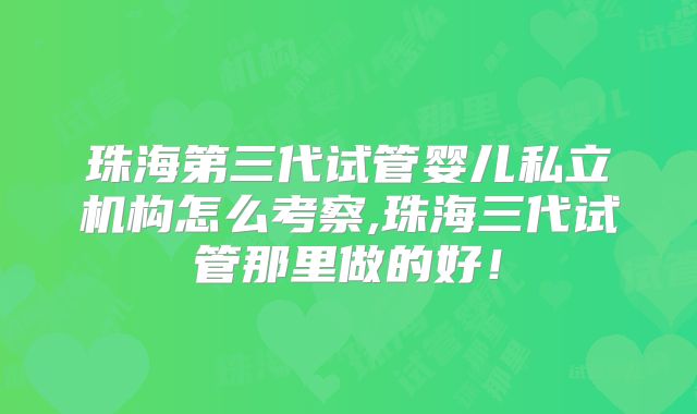 珠海第三代试管婴儿私立机构怎么考察,珠海三代试管那里做的好！