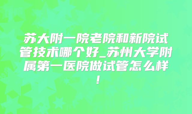 苏大附一院老院和新院试管技术哪个好_苏州大学附属第一医院做试管怎么样！