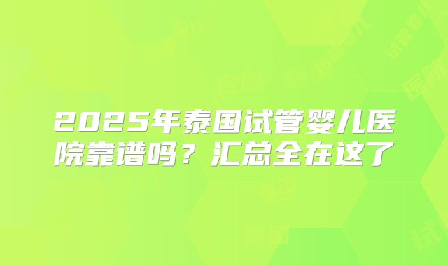 2025年泰国试管婴儿医院靠谱吗？汇总全在这了