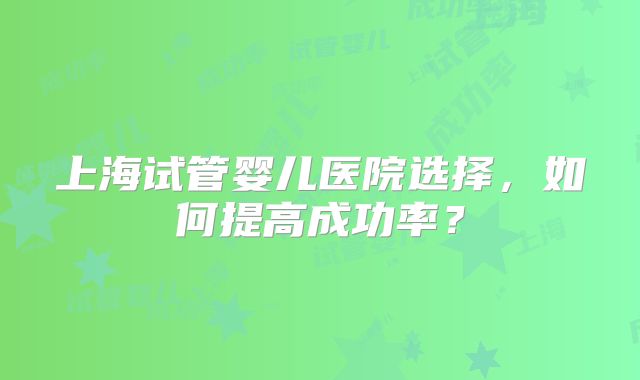 上海试管婴儿医院选择,如何提高成功率?