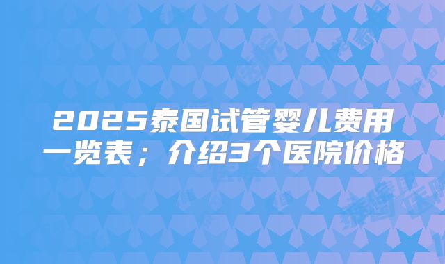 2025泰国试管婴儿费用一览表；介绍3个医院价格