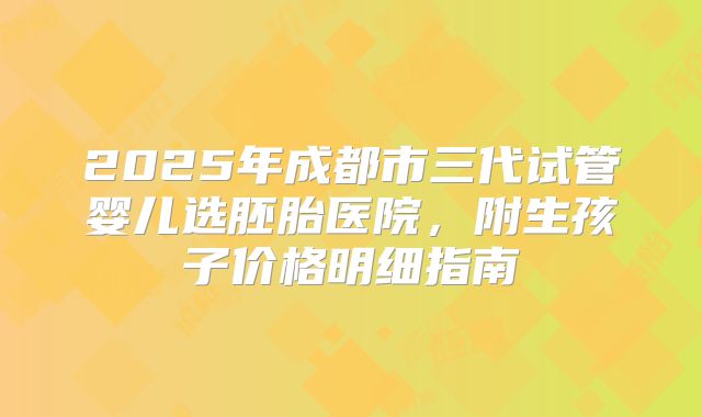 2025年成都市三代试管婴儿选胚胎医院,附生孩子价格明细指南