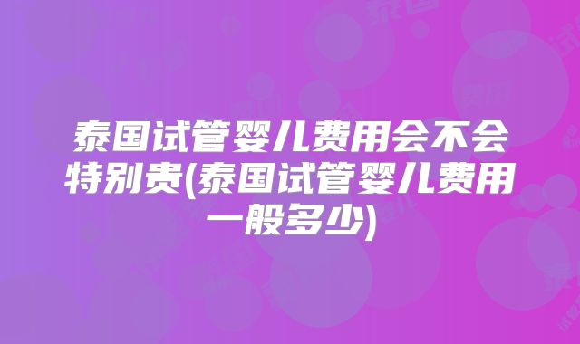 泰国试管婴儿费用会不会特别贵(泰国试管婴儿费用一般多少)