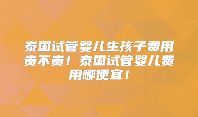 泰国试管婴儿生孩子费用贵不贵！泰国试管婴儿费用哪便宜！
