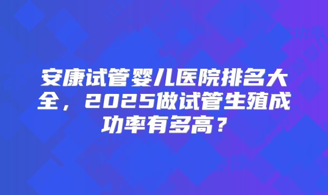 安康试管婴儿医院排名大全，2025做试管生殖成功率有多高？