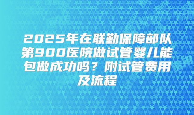 2025年在联勤保障部队第900医院做试管婴儿能包做成功吗?附试管费用及流程