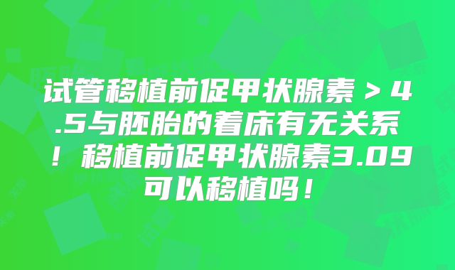 试管移植前促甲状腺素＞4.5与胚胎的着床有无关系！移植前促甲状腺素3.09可以移植吗！
