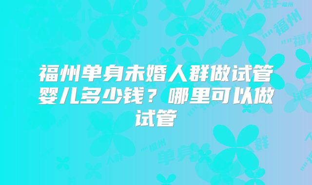 福州单身未婚人群做试管婴儿多少钱？哪里可以做试管