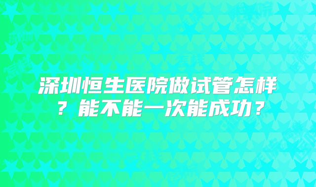 深圳恒生医院做试管怎样？能不能一次能成功？