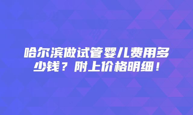 哈尔滨做试管婴儿费用多少钱？附上价格明细！
