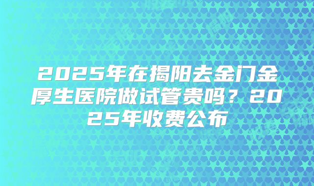 2025年在揭阳去金门金厚生医院做试管贵吗？2025年收费公布