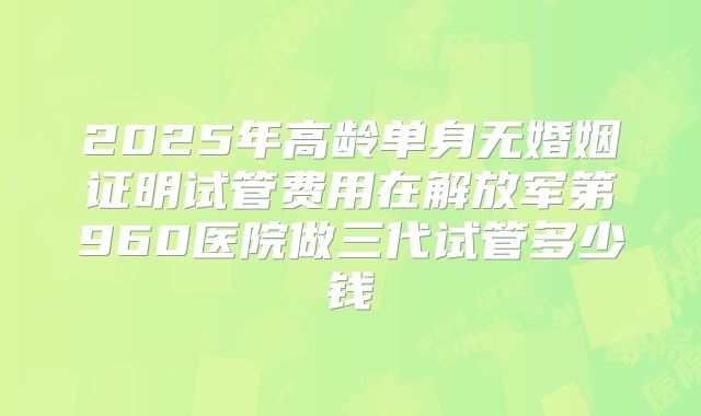 2025年高龄单身无婚姻证明试管费用在解放军第960医院做三代试管多少钱