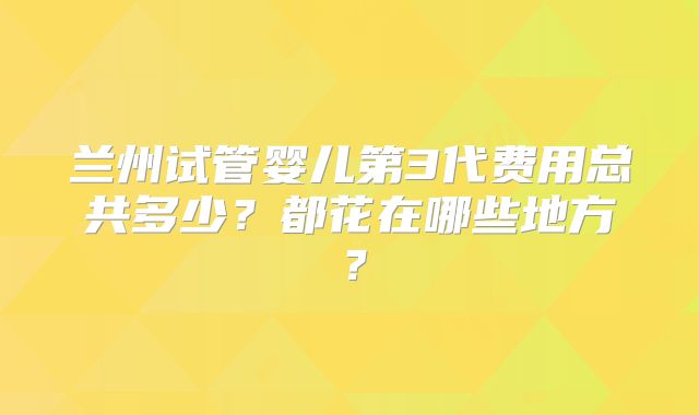 兰州试管婴儿第3代费用总共多少?都花在哪些地方?