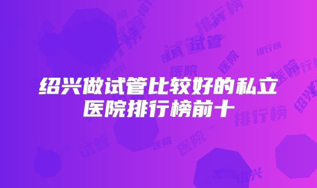 绍兴做试管比较好的私立医院排行榜前十