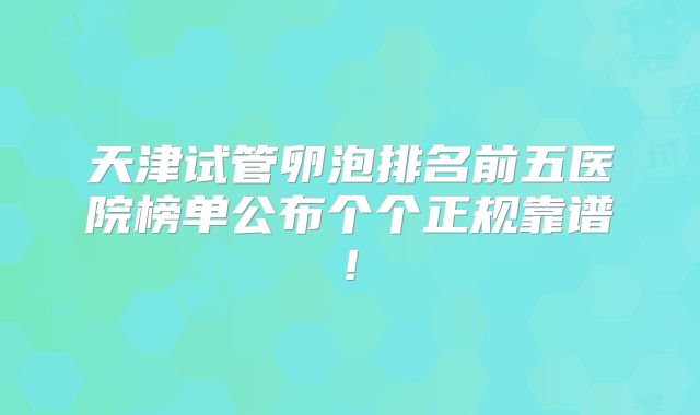 天津试管卵泡排名前五医院榜单公布个个正规靠谱!