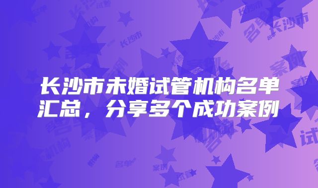 长沙市未婚试管机构名单汇总,分享多个成功案例