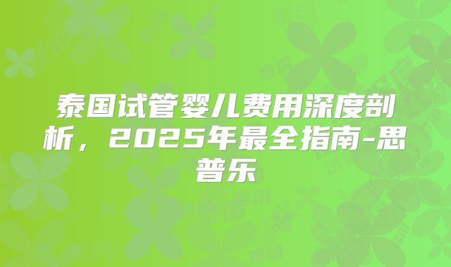 泰国试管婴儿费用深度剖析,2025年最全指南-思普乐