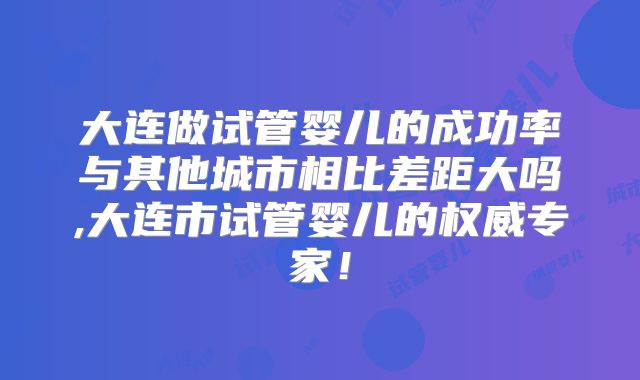 大连做试管婴儿的成功率与其他城市相比差距大吗,大连市试管婴儿的权威专家！