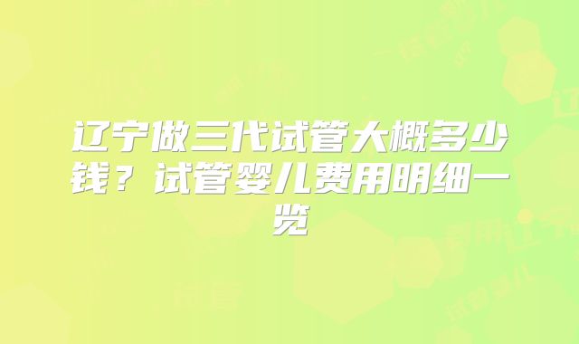 辽宁做三代试管大概多少钱?试管婴儿费用明细一览