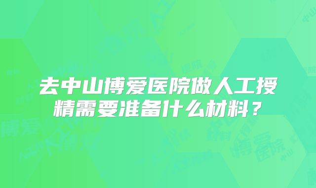 去中山博爱医院做人工授精需要准备什么材料？