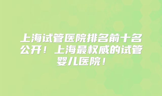 上海试管医院排名前十名公开！上海最权威的试管婴儿医院！