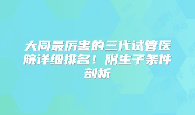 大同最厉害的三代试管医院详细排名！附生子条件剖析