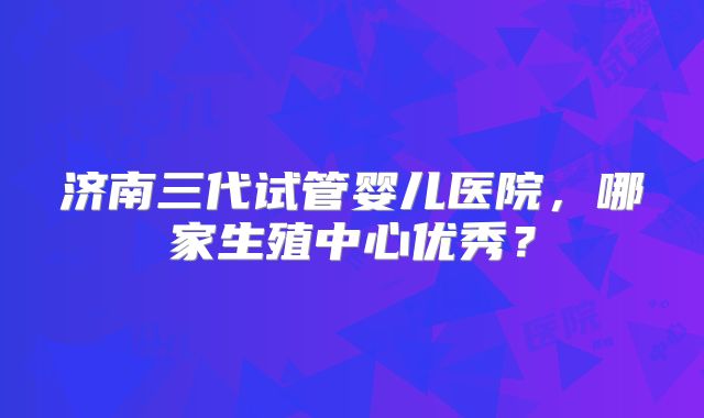 济南三代试管婴儿医院,哪家生殖中心优秀?