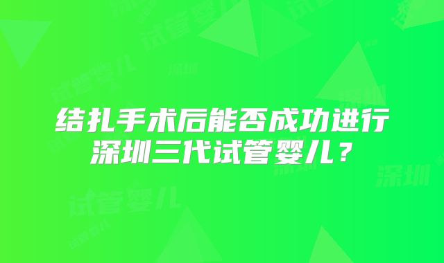 结扎手术后能否成功进行深圳三代试管婴儿？
