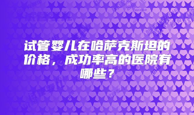 试管婴儿在哈萨克斯坦的价格,成功率高的医院有哪些?