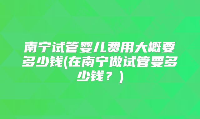 南宁试管婴儿费用大概要多少钱(在南宁做试管要多少钱？)