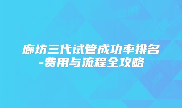 廊坊三代试管成功率排名-费用与流程全攻略