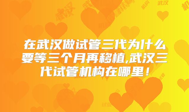 在武汉做试管三代为什么要等三个月再移植,武汉三代试管机构在哪里！